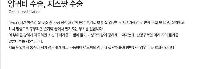 양귀비 수술, 지스팟 수술 G-spot이란 여성의 질 구조 중 가장 성적 쾌감이 높은 부위로 보통 질 입구에 검지손가락의 두 번째 관절마디까지 삽입하고 11시 방향으로 구부리면 손가락 끝에서 만져지는 부위를 말합니다. 이 부위를 강하게 자극하면 소변이 마려운 느낌이 들거나 성적쾌감이 강하게 느껴지는데, 반영구적인 질전용필러를 주사하여 여러 개의 돌기를 만들어주는 시술입니다. 시술 당일부터 통증이 적어 성관계가 바로 가능하며 여노피의 레이저 질 성형술과 병행하는 경우 더욱 효과적입니다.