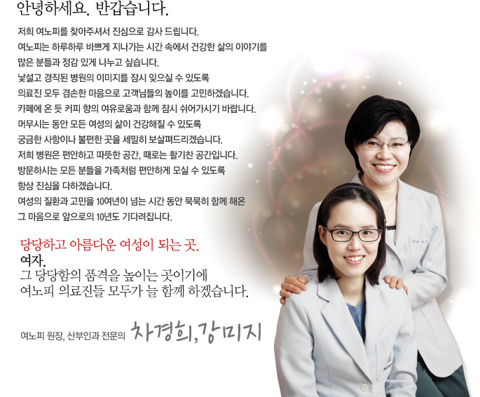 안녕하세요. 반갑습니다. 저희 여노피를 찾아주셔서 진심으로 감사 드립니다. 여노피는 하루하루 바쁘게 지나가는 시간 속에서 건강한 삶의 이야기를많은 분들과 정감 있게 나누고 싶습니다. 낯설고 경직된 병원의 이미지를 잠시 잊으실 수 있도록 의료진 모두 겸손한 마음으로 고객님들의 높이를 고민하겠습니다. 카페에 온 듯 커피 향의 여유로움과 함께 잠시 쉬어가시기 바랍니다. 머무시는 동안 모든 여성의 삶이 건강해질 수 있도록 궁금한 사항이나 불편한 곳을 세밀히 보살펴드리겠습니다. 저희 병원은 편안하고 따뜻한 공간, 때로는 활기찬 공간입니다. 방문하시는 모든 분들을 가족처럼 편안하게 모실 수 있도록 항상 진심을 다하겠습니다. 여성의 질환과 고민을 10여년이 넘는 시간 동안 묵묵히 함께 해온 그 마음으로 앞으로의 10년도 기다려집니다. 당당하고 아름다운 여성이 되는 곳. 여자. 그 당당함의 품격을 높이는 곳이기에여노피 의료진들 모두가 늘 함께 하겠습니다.