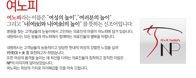 여노피라는 이름은 “여성의 높이”,“여러분의 높이” 그리고 “너(여汝)와 나(여余)의 높이” 를 뜻하는 신조어입니다. 병원을 찾는 고객님들의 눈높이에서 고민하는 의료진의 마음이 여노피에 담겨 있습니다. 내원하시는 모든 분들과 여노피에서 함께하는 의료진들의 행복을 바랍니다. 내원하시는 고객님들의 능동적이고 당당한 현대적 여성의 강렬한 느낌을 살려 Y(yeo) + 女 를 표현하고자 하였습니다. 또한 여성의 품격을 높이는 데 최선을 다하는 의료진들의 침착하고 정직한 마음은 NP의 이미지에 담아보았습니다. 여노피는 최상의 가치로 자리매김할 것을 약속 드립니다.