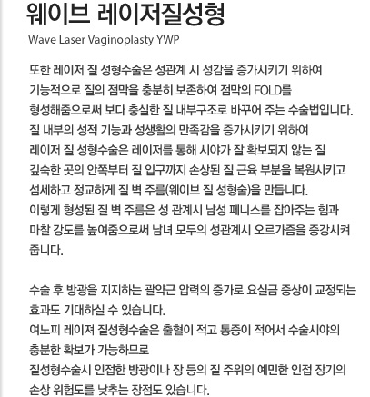 웨이브 레이저질성형 또한 레이저 질 성형수술은 성관계 시 성감을 극대화하기 위하여 기능적으로 질의 점막을 충분히 보존하여 점막의 fold를 형성해줌으로써 보다 충실한 질 내부구조로 바꾸어 주는 수술법입니다. 질 내부의 성적 기능과 성생활의 만족감을 최대화하기 위해 레이저 질 성형수술은 레이저를 통해 시야가 잘 확보되지 않는 질 깊숙한 곳의 안쪽부터 질 입구까지 손상된 질 근육 부분을 복원시키고 섬세하고 정교하게 질 벽 주름(웨이브 질 성형술)을 만듭니다. 이렇게 형성된 질 벽 주름은 성 관계시 남성 페니스를 잡아주는 힘과 마찰 강도를 높여줌으로써 남녀 모두의 성관계시 오르가즘을 증강시켜 줍니다. 수술 후 방광을 지지하는 괄약근 압력의 증가로 요실금 증상이 교정되는 효과도 기대하실 수 있습니다. 여노피 레이져 질성형수술은 출혈이 적고 통증이 적어서 수술시야의 충분한 확보가 가능하므로 질성형수술시 인접한 방광이나 장 등의 질 주위의 예민한 인접 장기의 손상 위험도를 낮추는 장점도 있습니다.