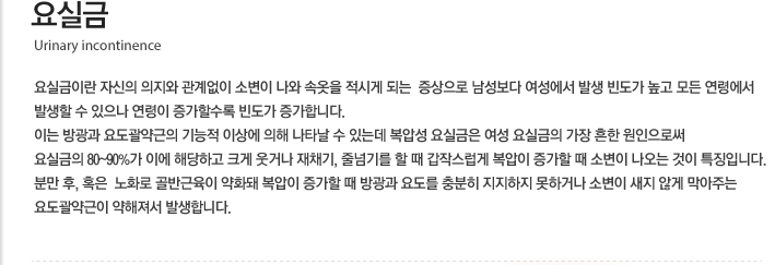 요실금 요실금이란 자신의 의지와 관계없이 소변이 나와 속옷을 적시게 되는  증상으로 남성보다 여성에서 발생 빈도가 높고 모든 연령에서 발생할 수 있으나 연령이 증가할수록 빈도가 증가합니다. 이는 방광과 요도괄약근의 기능적 이상에 의해 나타날 수 있는데 복압성 요실금은 여성 요실금의 가장 흔한 원인으로써 요실금의 80~90%가 이에 해당하고 크게 웃거나 재채기, 줄넘기를 할 때 갑작스럽게 복압이 증가할 때 소변이 나오는 것이 특징입니다. 분만 후, 혹은  노화로 골반근육이 약화돼 복압이 증가할 때 방광과 요도를 충분히 지지하지 못하거나 소변이 새지 않게 막아주는 요도괄약근이 약해져서 발생합니다.