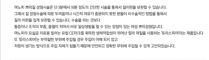 여노피의 질필러는 단 5분에서 10분 정도의 간단한 시술을 통해서 질이완을 보완할 수 있습니다. 그래서 질 성형수술에 따른 두려움이나 시간적 여유가 충분하지 못한 분들이 비수술적인 방법을 통해서 질의 이완을 쉽게 보완할 수입니다. 수술을 하는 것보다 통증이나 조직의 부종, 출혈이 적어서 바로 일상생활을 할 수 있는 장점이 있는 여성 쁘띠성형입니다. 여노피의 질 전용필러는 유럽 CE마크를 획득한 생체적합성이 뛰어난 필러 재질을 사용하는 '듀라스피어'라는 제품입니다. 또 '듀라스피어'는 부적절한 부위에 주입될 경우 주입이 아예 되지 않고 저항이 생기는 방식으로 주입 자체가 힘들기 때문에 안전하고 정확한 부위에 주입될 수 있게 고안되었습니다. 