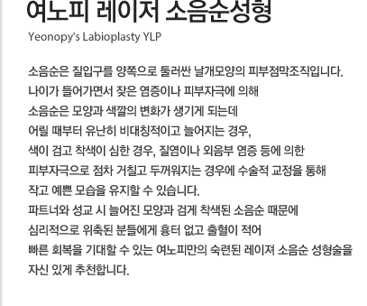 여노피 레이저 소음순성형 소음순은 질입구를 양쪽으로 둘러싼 날개모양의 피부점막조직입니다. 나이가 들어가면서 잦은 염증이나 피부자극에 의해 소음순은 모양과 색깔의 변화가 생기게 되는데 어릴 때부터 유난히 비대칭적이고 늘어지는 경우, 색이 검고 착색이 심한 경우, 질염이나 외음부 염증 등에 의한 피부자극으로 점차 거칠고 두꺼워지는 경우에 수술적 교정을 통해 작고 예쁜 모습을 유지할 수 있습니다. 파트너와 성교 시 늘어진 모양과 검게 착색된 소음순 때문에 심리적으로 위축된 분들에게 흉터 없고 출혈이 적어 빠른 회복을 기대할 수 있는 여노피만의 숙련된 레이져 소음순 성형술을 자신 있게 추천합니다.