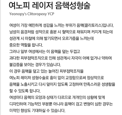 여노피 레이져 음핵성형술 여성이 가장 예민하게 성감을 느끼는 부위가 음핵(클리토리스)입니다. 남성의 음경처럼 성적으로 흥분 시 혈액으로 채워지며 커지게 되는데 성관계 시 마찰에 의해 발기되면서 오르가즘을 느끼는데 중요한 역할을 합니다.그러나 일부 여성에서는 이 음핵을 덮는 두껍고 과다한 피부점막조직으로 인해 성관계시 자극이 아예 없거나 약하여 불감증을 보이는 경우가 있습니다. 이 경우 음핵을 덮고 있는 늘어진 피부점막조직을 여노피 레이져 성형수술로 흉터 없이 교정함으로써 정상적으로 음핵을 노출시키고 다시 덮이지 않도록 고정하여 만족스러운 성생활을 할 수 있도록 합니다. 여성마다 음핵의 모양과 상태가 다르므로 개개인의 상황에 맞게 디자인하여 기능적인 부분뿐 아니라 음핵이 검고 변형이 심한 경우는 미적인 향상도 기대하실 수 있습니다. 